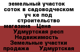 земельный участок 5 соток в садоводческом уч-ке под строительство магазина › Цена ­ 150 000 - Удмуртская респ. Недвижимость » Земельные участки продажа   . Удмуртская респ.